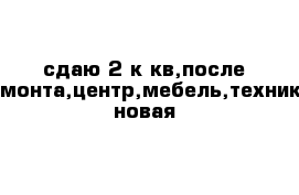 сдаю 2 к кв,после ремонта,центр,мебель,техника новая